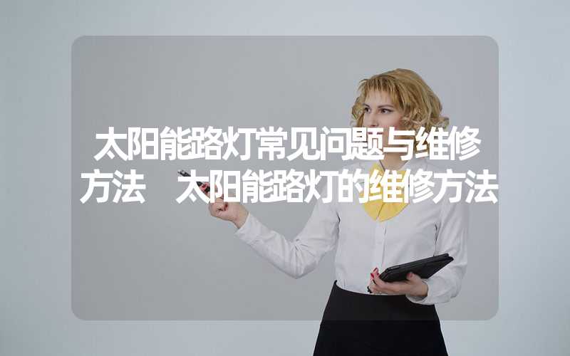 太阳能路灯常见问题与维修方法 太阳能路灯的维修方法